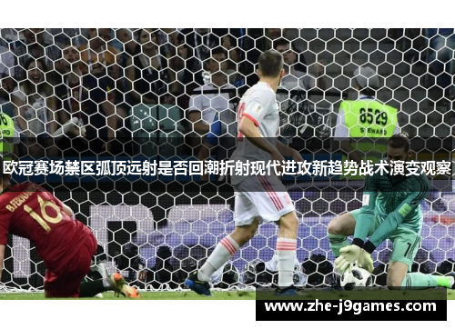 欧冠赛场禁区弧顶远射是否回潮折射现代进攻新趋势战术演变观察 欧冠赛场禁区弧顶远射是否回潮折射现代进攻新趋势战术演变观察