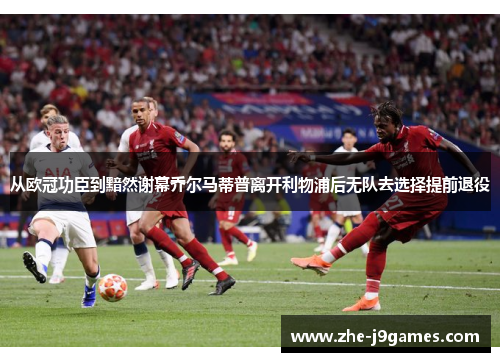 从欧冠功臣到黯然谢幕乔尔马蒂普离开利物浦后无队去选择提前退役