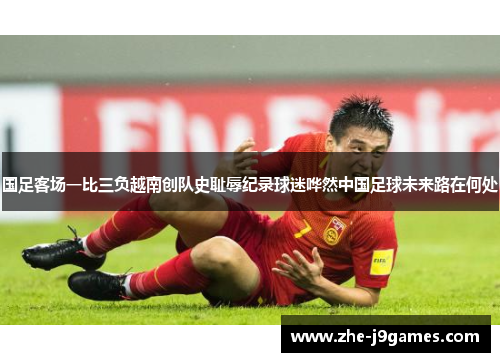 国足客场一比三负越南创队史耻辱纪录球迷哗然中国足球未来路在何处 国足客场一比三负越南创队史耻辱纪录球迷哗然中国足球未来路在何处