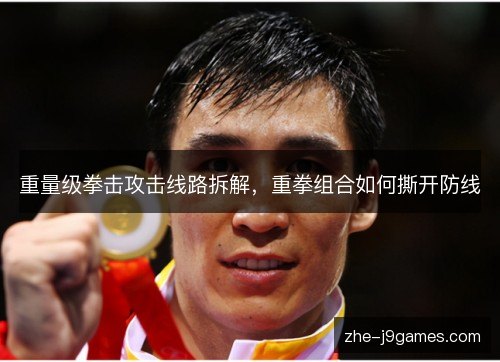 重量级拳击攻击线路拆解,重拳组合如何撕开防线 重量级拳击攻击线路拆解,重拳组合如何撕开防线